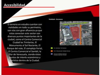 Accesibilidad
El terreno en estudio cuentan con
vialidades en todo su perímetro,
son vías con gran afluencia ya que
estas conectan este sector con
diversos puntos importantes de la
ciudad, como el Centro Comercial
Ciudad las Trinitarias, El
Monumento al Sol Naciente, El
Parque del este, El complejo Ferial,
El Centro Comercial el Sambil, la
Flor de Venezuela, siendo éstos
puntos de interés económico y
turístico dentro de la Ciudad.
 
