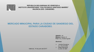 REPUBLICA BOLIVARIANA DE VENEZUELA.
INSTITUTO UNIVERSITARIO “POLITECNIOCO SANTIAGO MARIÑO”
VALENCIA EDO. CARABOBO.
MERCADO MINUCIPAL PARA LA CIUDAD DE SANDIEGO DEL
ESTADO CARABOBO.
GRUPO : #1
Materia: diseño VI
Prof: Arq. Estela Aguilar
Alumnos:
 Andrés Escalona
C.I: 23.413.559.
 Diego Mendoza
C.I:25.107.897.Valencia, 14 de junio del 2017
 