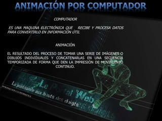 COMPUTADOR
ES UNA MAQUINA ELECTRÓNICA QUE RECIBE Y PROCESA DATOS
PARA CONVERTIRLO EN INFORMACIÓN ÚTIL
ANIMACIÓN
EL RESULTADO DEL PROCESO DE TOMAR UNA SERIE DE IMÁGENES O
DIBUJOS INDIVIDUALES Y CONCATENARLAS EN UNA SECUENCIA
TEMPORIZADA DE FORMA QUE DEN LA IMPRESIÓN DE MOVIMIENTO
CONTINUO.
 