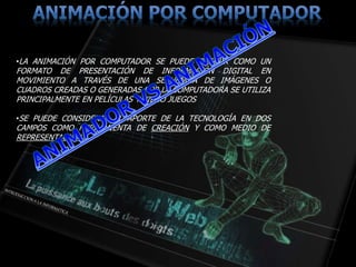 •LA ANIMACIÓN POR COMPUTADOR SE PUEDE DEFINIR COMO UN
FORMATO DE PRESENTACIÓN DE INFORMACIÓN DIGITAL EN
MOVIMIENTO A TRAVÉS DE UNA SECUENCIA DE IMÁGENES O
CUADROS CREADAS O GENERADAS POR LA COMPUTADORA SE UTILIZA
PRINCIPALMENTE EN PELÍCULAS Y VIDEO JUEGOS
•SE PUEDE CONSIDERAR EL APORTE DE LA TECNOLOGÍA EN DOS
CAMPOS COMO HERRAMIENTA DE CREACIÓN Y COMO MEDIO DE
REPRESENTACIÓN.
 