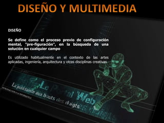 DISEÑO
Se define como el proceso previo de configuración
mental, "pre-figuración", en la búsqueda de una
solución en cualquier campo
Es utilizado habitualmente en el contexto de las artes
aplicadas, ingeniería, arquitectura y otras disciplinas creativas
 