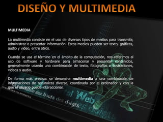 MULTIMEDIA
La multimedia consiste en el uso de diversos tipos de medios para transmitir,
administrar o presentar información. Estos medios pueden ser texto, gráficas,
audio y video, entre otros.
Cuando se usa el término en el ámbito de la computación, nos referimos al
uso de software y hardware para almacenar y presentar contenidos,
generalmente usando una combinación de texto, fotografías e ilustraciones,
videos y audio.
De forma más precisa: se denomina multimedia a una combinación de
informaciones de naturaleza diversa, coordinada por el ordenador y con la
que el usuario puede interaccionar.
 