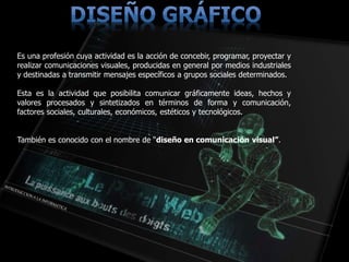 Es una profesión cuya actividad es la acción de concebir, programar, proyectar y
realizar comunicaciones visuales, producidas en general por medios industriales
y destinadas a transmitir mensajes específicos a grupos sociales determinados.
Esta es la actividad que posibilita comunicar gráficamente ideas, hechos y
valores procesados y sintetizados en términos de forma y comunicación,
factores sociales, culturales, económicos, estéticos y tecnológicos.
También es conocido con el nombre de “diseño en comunicación visual”.
 