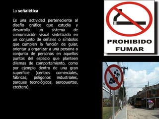 La señalética
Es una actividad perteneciente al
diseño gráfico que estudia y
desarrolla un sistema de
comunicación visual sintetizado en
un conjunto de señales o símbolos
que cumplen la función de guiar,
orientar u organizar a una persona o
conjunto de personas en aquellos
puntos del espacio que planteen
dilemas de comportamiento, como
por ejemplo dentro de una gran
superficie (centros comerciales,
fábricas, polígonos industriales,
parques tecnológicos, aeropuertos,
etcétera).
 