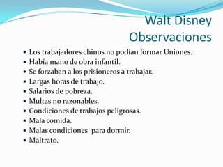 Walt DisneyObservacionesLos trabajadores chinos no podían formar Uniones.Había mano de obra infantil.Se forzaban a los prisioneros a trabajar.Largas horas de trabajo.Salarios de pobreza.Multas no razonables.Condiciones de trabajos peligrosas.Mala comida.Malas condiciones  para dormir.Maltrato.