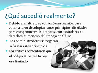 ¿Qué sucedió realmente?Debido al maltrato se convocó una reunión para votar  a favor de adoptar  unos principios  diseñados para comprometer  la  empresa con estándares de derechos humanos y del trabajo en China.Los administradores se negaron     a firmar estos principios.Los críticos comentaron que     el código ético de Disney     era limitado.