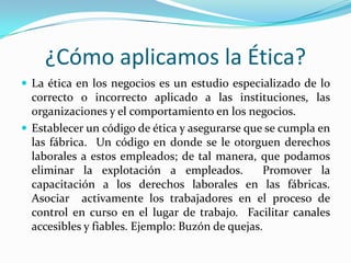 ¿Cómo aplicamos la Ética?La ética en los negocios es un estudio especializado de lo correcto o incorrecto aplicado a las instituciones, las organizaciones y el comportamiento en los negocios.Establecer un código de ética y asegurarse que se cumpla en las fábrica.  Un código en donde se le otorguen derechos laborales a estos empleados; de tal manera, que podamos eliminar la explotación a empleados.  Promover la capacitación a los derechos laborales en las fábricas.  Asociar  activamente los trabajadores en el proceso de control en curso en el lugar de trabajo.  Facilitar canales accesibles y fiables. Ejemplo: Buzón de quejas.