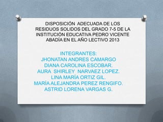 DISPOSICIÓN ADECUADA DE LOS
RESIDUOS SOLIDOS DEL GRADO 7-5 DE LA
INSTITUCIÓN EDUCATIVA PEDRO VICENTE
ABADÍA EN EL AÑO LECTIVO 2013

INTEGRANTES:
JHONATAN ANDRES CAMARGO
DIANA CAROLINA ESCOBAR.
AURA SHIRLEY NARVAEZ LOPEZ.
LINA MARÍA ORTIZ GIL.
MARÍA ALEJANDRA PEREZ RENGIFO.
ASTRID LORENA VARGAS G.

 