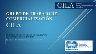 GRUPO DE TRABAJO DE
COMERCIALIZACIÓN
CILA
BUSINESS CONDUCT RULES OF INSURANCE
INTERMEDIARIES IN BOLIVIA
La función del Intermediario de Seguros en Bolivia
 