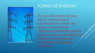 TORRES DE ENERGIA
Es una estructura de gran
altura, normalmente
construida en celosía de
acero, cuya función
principal es servir de soporte
de los conductores eléctricos
aéreos de las líneas de
transmisión de energía
eléctrica.
 