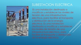 SUBESTACION ELECTRICA
Es una instalación destinada a
modificar y establecer los niveles de
tensión de una infraestructura
eléctrica, para facilitar el transporte
y distribución de la energía
eléctrica. Es una instalación
destinada a modificar y establecer
los niveles de tensión de una
infraestructura eléctrica, para
facilitar el transporte y distribución
de la energía eléctrica.
 