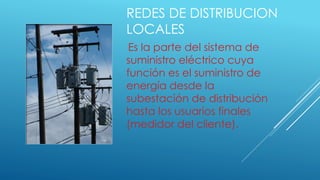 REDES DE DISTRIBUCION
LOCALES
Es la parte del sistema de
suministro eléctrico cuya
función es el suministro de
energía desde la
subestación de distribución
hasta los usuarios finales
(medidor del cliente).
 