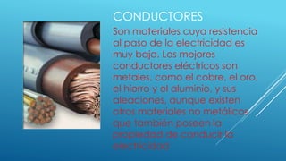 CONDUCTORES
Son materiales cuya resistencia
al paso de la electricidad es
muy baja. Los mejores
conductores eléctricos son
metales, como el cobre, el oro,
el hierro y el aluminio, y sus
aleaciones, aunque existen
otros materiales no metálicos
que también poseen la
propiedad de conducir la
electricidad
 