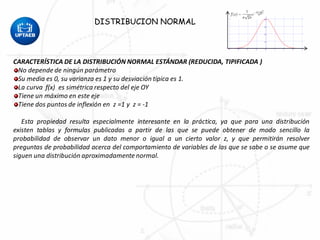 CARACTERÍSTICA DE LA DISTRIBUCIÓN NORMAL ESTÁNDAR (REDUCIDA, TIPIFICADA )
No depende de ningún parámetro
Su media es 0, su varianza es 1 y su desviación típica es 1.
La curva f(x) es simétrica respecto del eje OY
Tiene un máximo en este eje
Tiene dos puntos de inflexión en z =1 y z = -1
Esta propiedad resulta especialmente interesante en la práctica, ya que para una distribución
existen tablas y formulas publicadas a partir de las que se puede obtener de modo sencillo la
probabilidad de observar un dato menor o igual a un cierto valor z, y que permitirán resolver
preguntas de probabilidad acerca del comportamiento de variables de las que se sabe o se asume que
siguen una distribución aproximadamente normal.
DISTRIBUCION NORMAL
 