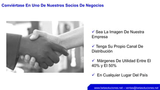 Conviértase En Uno De Nuestros Socios De Negocios




                                            Sea La Imagen De Nuestra
                                           Empresa

                                            Tenga Su Propio Canal De
                                           Distribución

                                            Márgenes De Utilidad Entre El
                                           40% y El 50%

                                            En Cualquier Lugar Del País


                                            www.betasoluciones.net – ventas@betasoluciones.net
 