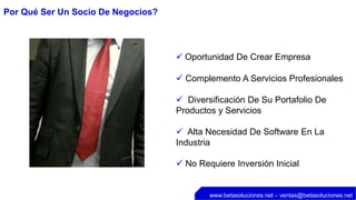 Por Qué Ser Un Socio De Negocios?




                                     Oportunidad De Crear Empresa

                                     Complemento A Servicios Profesionales

                                     Diversificación De Su Portafolio De
                                    Productos y Servicios

                                     Alta Necesidad De Software En La
                                    Industria

                                     No Requiere Inversión Inicial


                                            www.betasoluciones.net – ventas@betasoluciones.net
 