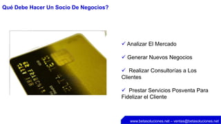 Qué Debe Hacer Un Socio De Negocios?




                                        Analizar El Mercado

                                        Generar Nuevos Negocios

                                        Realizar Consultorías a Los
                                       Clientes

                                        Prestar Servicios Posventa Para
                                       Fidelizar el Cliente



                                          www.betasoluciones.net – ventas@betasoluciones.net
 