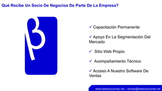 Qué Recibe Un Socio De Negocios De Parte De La Empresa?




                                          Capacitación Permanente

                                          Apoyo En La Segmentación Del
                                         Mercado

                                          Sitio Web Propio

                                          Acompañamiento Técnico

                                          Acceso A Nuestro Software De
                                         Ventas


                                            www.betasoluciones.net – ventas@betasoluciones.net
 