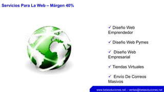 Servicios Para La Web – Márgen 40%




                                              Diseño Web
                                             Emprendedor

                                              Diseño Web Pymes

                                              Diseño Web
                                             Empresarial

                                              Tiendas Virtuales

                                              Envío De Correos
                                             Masivos
                                     www.betasoluciones.net – ventas@betasoluciones.net
 