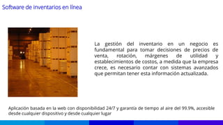 Software de inventarios en línea
La gestión del inventario en un negocio es
fundamental para tomar decisiones de precios de
venta, rotación, márgenes de utilidad y
establecimientos de costos, a medida que la empresa
crece, es necesario contar con sistemas avanzados
que permitan tener esta información actualizada.
Aplicación basada en la web con disponibilidad 24/7 y garantía de tiempo al aire del 99.9%, accesible
desde cualquier dispositivo y desde cualquier lugar
 