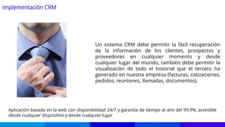 Implementación CRM
Un sistema CRM debe permitir la fácil recuperación
de la información de los clientes, prospectos y
proveedores en cualquier momento y desde
cualquier lugar del mundo, también debe permitir la
visualización de todo el historial que el tercero ha
generado en nuestra empresa (facturas, cotizaciones,
pedidos, reuniones, llamadas, documentos).
Aplicación basada en la web con disponibilidad 24/7 y garantía de tiempo al aire del 99.9%, accesible
desde cualquier dispositivo y desde cualquier lugar
 