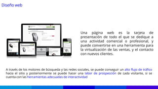 Diseño web
Una página web es la tarjeta de
presentación de todo el que se dedique a
una actividad comercial o profesional, y
puede convertirse en una herramienta para
la virtualización de las ventas, y el contacto
con nuevos clientes.
A través de los motores de búsqueda y las redes sociales, se puede conseguir un alto flujo de tráfico
hacia el sitio y posteriormente se puede hacer una labor de prospección de cada visitante, si se
cuenta con las herramientas adecuadas de interactividad
 