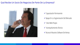 Qué Recibe Un Socio De Negocios De Parte De La Empresa?
 Capacitación Permanente
 Apoyo En La Segmentación Del Mercado
 Sitio Web Propio
 Acompañamiento Técnico
 Acceso A Nuestro Software De Ventas
 
