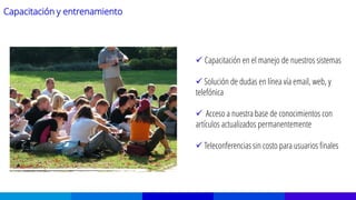 Capacitación y entrenamiento
 Capacitación en el manejo de nuestros sistemas
 Solución de dudas en línea vía email, web, y
telefónica
 Acceso a nuestra base de conocimientos con
artículos actualizados permanentemente
 Teleconferencias sin costo para usuarios finales
 