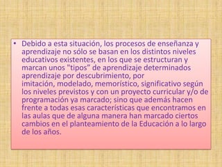 • Debido a esta situación, los procesos de enseñanza y
  aprendizaje no sólo se basan en los distintos niveles
  educativos existentes, en los que se estructuran y
  marcan unos "tipos” de aprendizaje determinados
  aprendizaje por descubrimiento, por
  imitación, modelado, memorístico, significativo según
  los niveles previstos y con un proyecto curricular y/o de
  programación ya marcado; sino que además hacen
  frente a todas esas características que encontramos en
  las aulas que de alguna manera han marcado ciertos
  cambios en el planteamiento de la Educación a lo largo
  de los años.
 