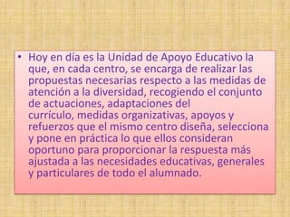 • Hoy en día es la Unidad de Apoyo Educativo la
  que, en cada centro, se encarga de realizar las
  propuestas necesarias respecto a las medidas de
  atención a la diversidad, recogiendo el conjunto
  de actuaciones, adaptaciones del
  currículo, medidas organizativas, apoyos y
  refuerzos que el mismo centro diseña, selecciona
  y pone en práctica lo que ellos consideran
  oportuno para proporcionar la respuesta más
  ajustada a las necesidades educativas, generales
  y particulares de todo el alumnado.
 