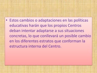 • Estos cambios o adaptaciones en las políticas
  educativas harán que los propios Centros
  deban intentar adaptarse a sus situaciones
  concretas, lo que conllevará un posible cambio
  en los diferentes estratos que conforman la
  estructura interna del Centro.
 