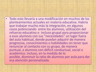 • Todo esto llevaría a una modificación en muchos de los
  planteamientos actuales en materia educativa. Habría
  que trabajar mucho más la integración, en algunos
  casos potenciando entre los alumnos, utilización del
  refuerzo educativo o incluso grupal para proporcionar
  a esos alumnos con sus "necesidades” un lugar fuera
  del aula habitual, donde puedan adquirir de manera
  progresiva, conocimientos o habilidades sin tener que
  renunciar al contacto con su grupo, de manera
  puntual, a alumnos con déficit conductual, social o
  académico. Incluso, en la medida de lo
  posible, disminuir la ratio de alumnos por aula para dar
  esa atención personalizada.
 