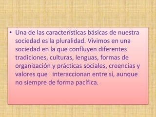 • Una de las características básicas de nuestra
  sociedad es la pluralidad. Vivimos en una
  sociedad en la que confluyen diferentes
  tradiciones, culturas, lenguas, formas de
  organización y prácticas sociales, creencias y
  valores que interaccionan entre sí, aunque
  no siempre de forma pacífica.
 