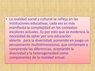 • La realidad social y cultural se refleja en las
  instituciones educativas, cada vez es más
  manifiesta la complejidad en los contextos
  escolares actuales. Es por esto que se evidencia la
  necesidad de optar por una educación
  abierta para la diversidad, poniendo en juego un
  pensamiento multidimensional, que contemple y
  comprenda las diferencias, aceptando la
  diversidad y la heterogeneidad como
  componentes de la realidad actual.
 