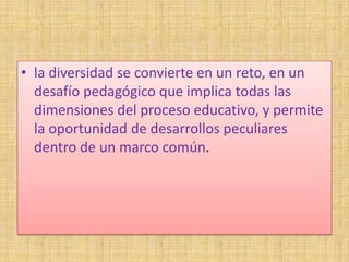 • la diversidad se convierte en un reto, en un
  desafío pedagógico que implica todas las
  dimensiones del proceso educativo, y permite
  la oportunidad de desarrollos peculiares
  dentro de un marco común.
 