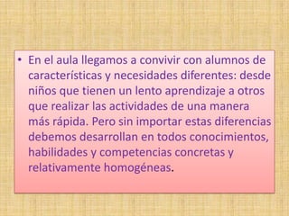 • En el aula llegamos a convivir con alumnos de
  características y necesidades diferentes: desde
  niños que tienen un lento aprendizaje a otros
  que realizar las actividades de una manera
  más rápida. Pero sin importar estas diferencias
  debemos desarrollan en todos conocimientos,
  habilidades y competencias concretas y
  relativamente homogéneas.
 