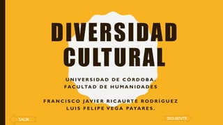 DIVERSIDAD
CULTURAL
U N I V E R S I DA D D E C Ó R D O B A .
FA C U LTA D D E H U M A N I DA D E S
F R A N C I S C O J AV I E R R I C A U RT E R O D R Í G U E Z
L U I S F E L I P E V E G A PAYA R E S .
SALIR SIGUIENTE
 