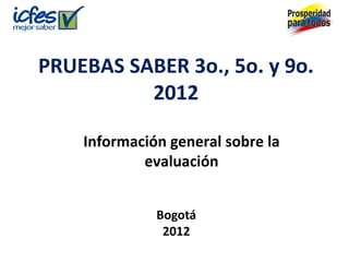 PRUEBAS SABER 3o., 5o. y 9o.
2012
Información general sobre la
evaluación
Bogotá
2012
 