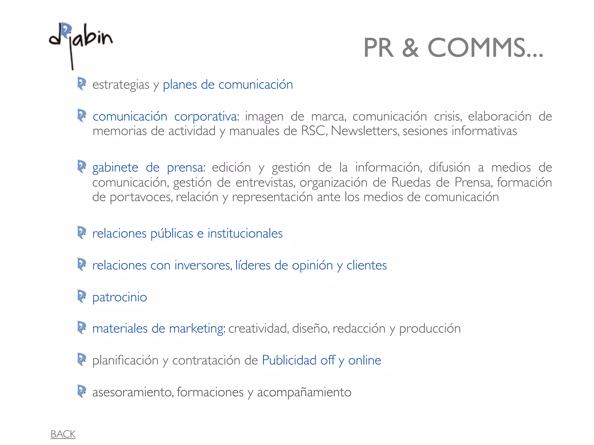 PR & COMMS...
       estrategias y planes de comunicación

       comunicación corporativa: imagen de marca, comunicación crisis, elaboración de
       memorias de actividad y manuales de RSC, Newsletters, sesiones informativas

       gabinete de prensa: edición y gestión de la información, difusión a medios de
       comunicación, gestión de entrevistas, organización de Ruedas de Prensa, formación
       de portavoces, relación y representación ante los medios de comunicación

       relaciones públicas e institucionales

       relaciones con inversores, líderes de opinión y clientes

       patrocinio

       materiales de marketing: creatividad, diseño, redacción y producción

       planiﬁcación y contratación de Publicidad off y online

       asesoramiento, formaciones y acompañamiento

BACK
 