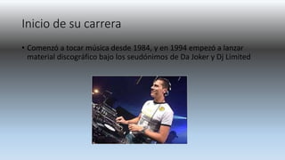 Inicio de su carrera
• Comenzó a tocar música desde 1984, y en 1994 empezó a lanzar
material discográfico bajo los seudónimos de Da Joker y Dj Limited
 