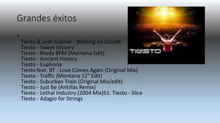 Grandes éxitos
•
Tiesto & Josh Gabriel - Walking on Clouds
Tiesto - Sweet Mysery
Tiesto - Breda 8PM (Montana Edit)
Tiesto - Ancient History
Tiesto - Euphoria
Tiesto feat. BT - Love Comes Again (Original Mix)
Tiesto - Traffic (Montana 12" Edit)
Tiesto - Suburban Train (Original Mix/edit)
Tiesto - Just Be (Antillas Remix)
Tiesto - Lethal Industry (2004 Mix)51. Tiesto - Slice
Tiesto - Adagio for Strings
 
