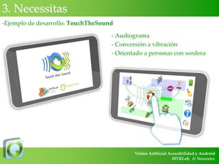 3. Necessitas
-Ejemplo de desarrollo: TouchTheSound
- Audiograma
- Conversión a vibración
- Orientado a personas con sordera

Visión Artificial Accesibilidad y Android
MVRLab, & Neosistec

 