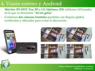 4. Visión estéreo y Android
- Móviles 3D (HTC Evo 3D y LG Optimus 3D): teléfonos 3d basados
en lo que se denomina “3d sin gafas”
- Contienen dos cámaras frontales paralelas con disparo global,
rectificadas y alineadas para evitar la aberración.

Visión Artificial Accesibilidad y Android
MVRLab, & Neosistec

 