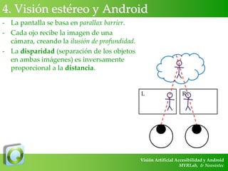 4. Visión estéreo y Android
- La pantalla se basa en parallax barrier.
- Cada ojo recibe la imagen de una
cámara, creando la ilusión de profundidad.
- La disparidad (separación de los objetos
en ambas imágenes) es inversamente
proporcional a la distancia.

L

R

Visión Artificial Accesibilidad y Android
MVRLab, & Neosistec

 