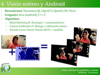 4. Visión estéreo y Android
-

Herramientas: Necessitas Qt, OpenCV, OpenGL ES, Neon
Lenguajes: Java (android), C++, C
Algoritmos:
-

Block Matching (K. Konolige) -> correspondencia
Camera Calibraton (Y. Zhang) -> calibración estéreo
Kanade-Lucas-Tomasi Tracker (KLT) -> medidas

+

=
Visión Artificial Accesibilidad y Android
MVRLab, & Neosistec

 