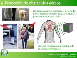 4. Detección de obstáculos aéreos
- Obstáculos que no pueden ser detectados
por el bastón o el perro guía, al no tener
proyección contra el suelo.

- Sistema complementario integrado
en un smartphone 3D
Visión Artificial Accesibilidad y Android
MVRLab, & Neosistec

 