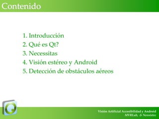 Contenido

1. Introducción
2. Qué es Qt?
3. Necessitas
4. Visión estéreo y Android
5. Detección de obstáculos aéreos

Visión Artificial Accesibilidad y Android
MVRLab, & Neosistec

 