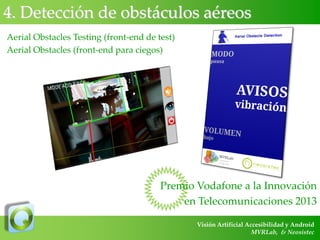 4. Detección de obstáculos aéreos
Aerial Obstacles Testing (front-end de test)
Aerial Obstacles (front-end para ciegos)

Premio Vodafone a la Innovación
en Telecomunicaciones 2013
Visión Artificial Accesibilidad y Android
MVRLab, & Neosistec

 
