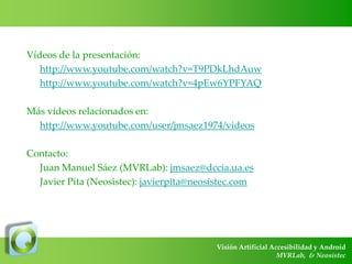 Vídeos de la presentación:
http://www.youtube.com/watch?v=T9PDkLhdAuw
http://www.youtube.com/watch?v=4pEw6YPFYAQ
Más vídeos relacionados en:
http://www.youtube.com/user/jmsaez1974/videos
Contacto:
Juan Manuel Sáez (MVRLab): jmsaez@dccia.ua.es
Javier Pita (Neosistec): javierpita@neosistec.com

Visión Artificial Accesibilidad y Android
MVRLab, & Neosistec

 