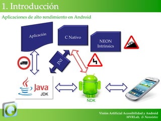 1. Introducción
Aplicaciones de alto rendimiento en Android

C Nativo

NEON
Intrinsics

JDK
NDK
Visión Artificial Accesibilidad y Android
MVRLab, & Neosistec

 